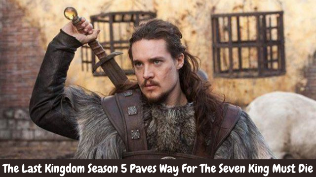 The Last Kingdom Season 5 Paves Way For The Seven King Must Die